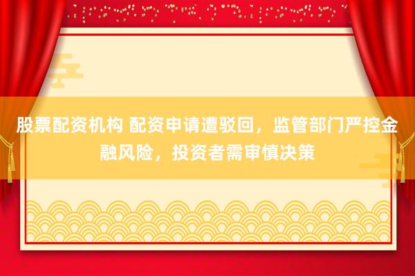 股票配资机构 配资申请遭驳回，监管部门严控金融风险，投资者需审慎决策