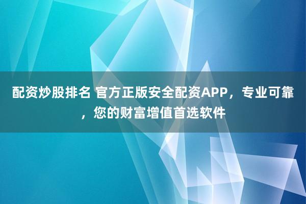 配资炒股排名 官方正版安全配资APP，专业可靠，您的财富增值首选软件