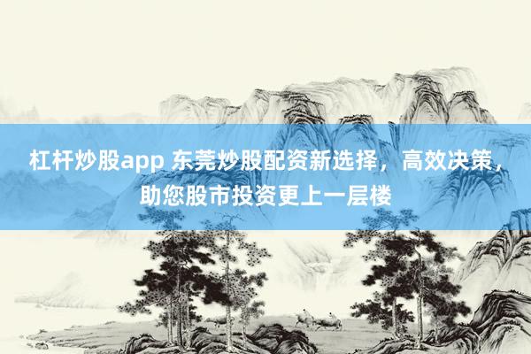 杠杆炒股app 东莞炒股配资新选择，高效决策，助您股市投资更上一层楼