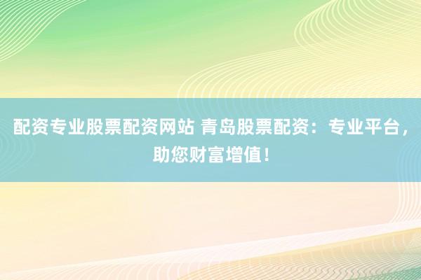 配资专业股票配资网站 青岛股票配资：专业平台，助您财富增值！