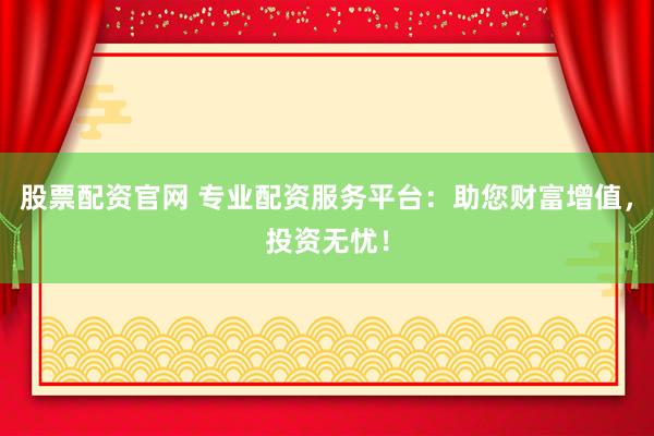 股票配资官网 专业配资服务平台：助您财富增值，投资无忧！