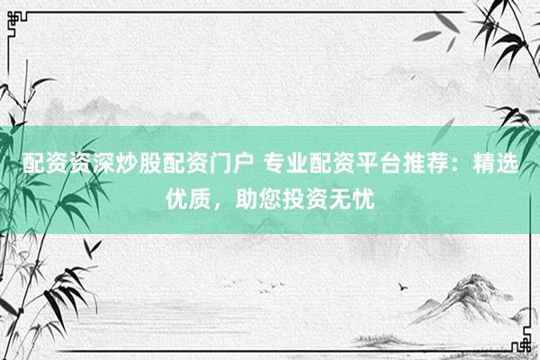 配资资深炒股配资门户 专业配资平台推荐：精选优质，助您投资无忧