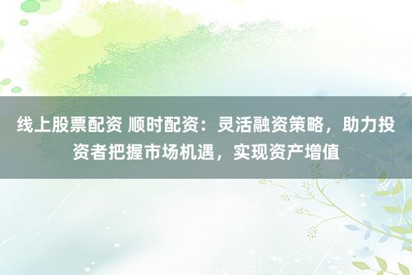 线上股票配资 顺时配资：灵活融资策略，助力投资者把握市场机遇，实现资产增值