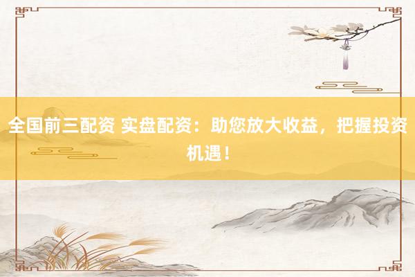 全国前三配资 实盘配资：助您放大收益，把握投资机遇！