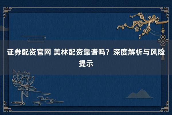 证券配资官网 美林配资靠谱吗？深度解析与风险提示