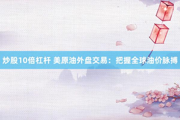 炒股10倍杠杆 美原油外盘交易：把握全球油价脉搏