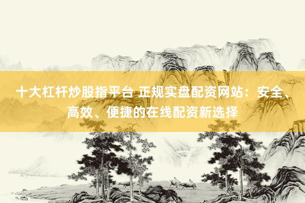 十大杠杆炒股指平台 正规实盘配资网站：安全、高效、便捷的在线配资新选择