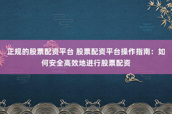 正规的股票配资平台 股票配资平台操作指南：如何安全高效地进行股票配资