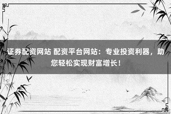 证券配资网站 配资平台网站：专业投资利器，助您轻松实现财富增长！
