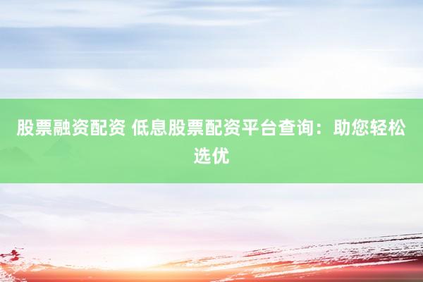 股票融资配资 低息股票配资平台查询：助您轻松选优