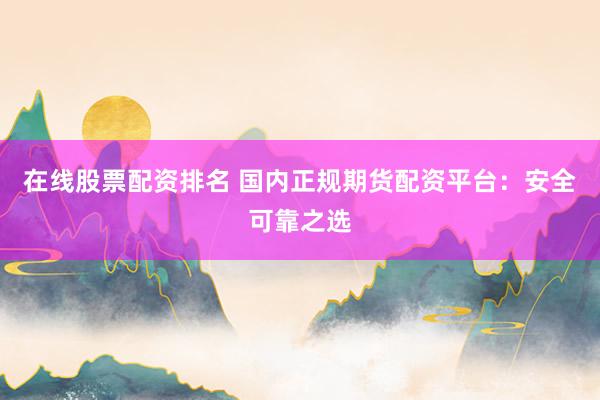 在线股票配资排名 国内正规期货配资平台：安全可靠之选