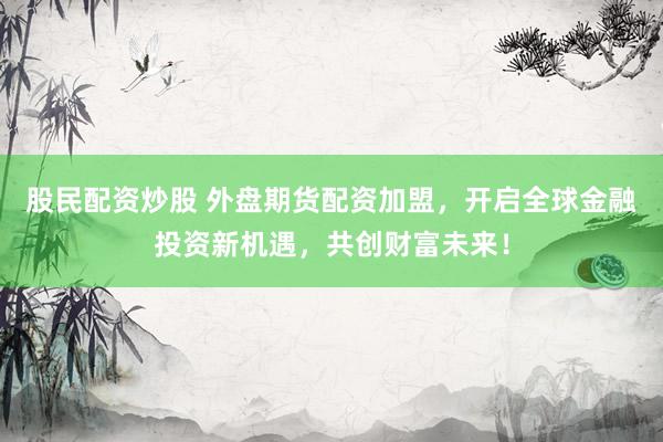 股民配资炒股 外盘期货配资加盟，开启全球金融投资新机遇，共创财富未来！
