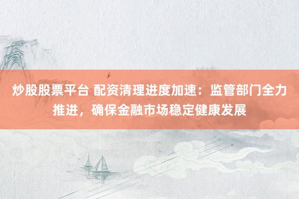 炒股股票平台 配资清理进度加速：监管部门全力推进，确保金融市场稳定健康发展
