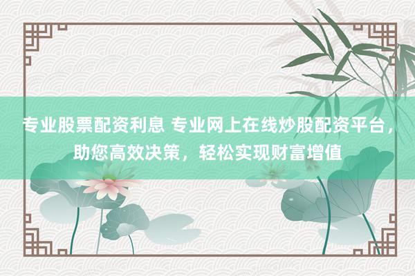 专业股票配资利息 专业网上在线炒股配资平台，助您高效决策，轻松实现财富增值