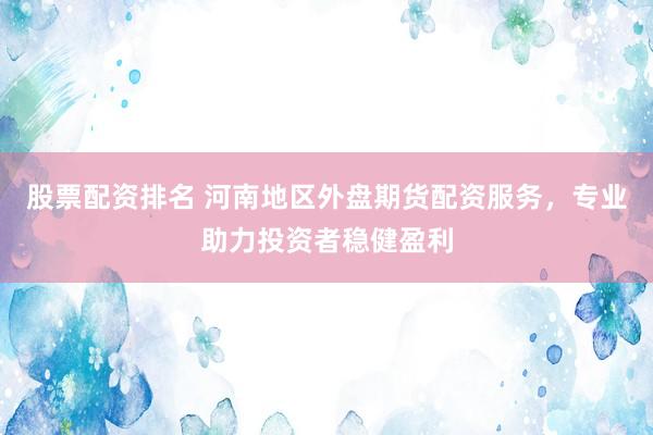 股票配资排名 河南地区外盘期货配资服务，专业助力投资者稳健盈利