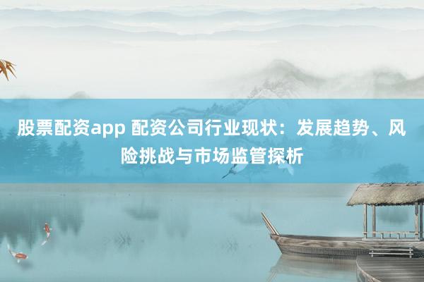 股票配资app 配资公司行业现状：发展趋势、风险挑战与市场监管探析