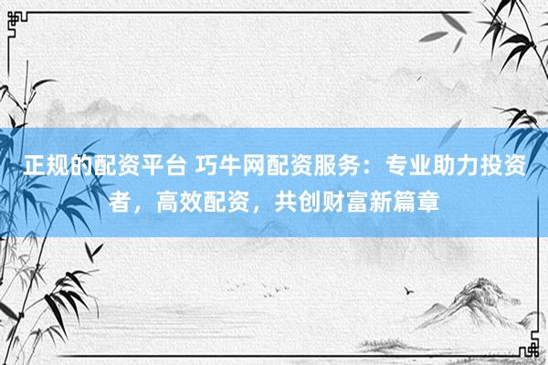 正规的配资平台 巧牛网配资服务：专业助力投资者，高效配资，共创财富新篇章