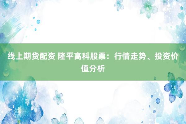 线上期货配资 隆平高科股票：行情走势、投资价值分析