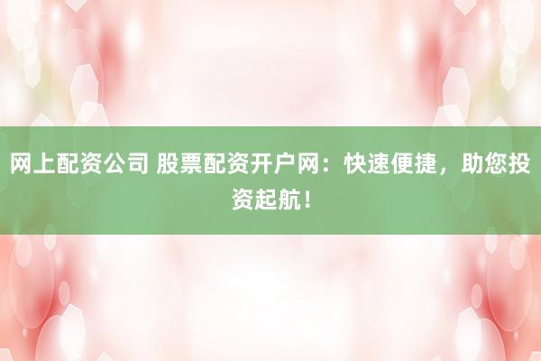 网上配资公司 股票配资开户网：快速便捷，助您投资起航！