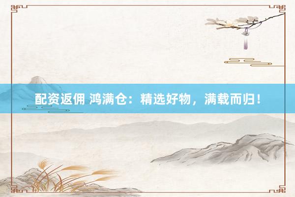 配资返佣 鸿满仓：精选好物，满载而归！