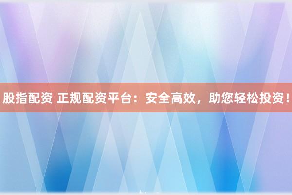 股指配资 正规配资平台：安全高效，助您轻松投资！