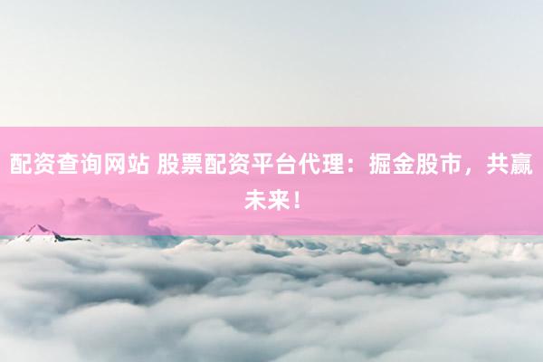 配资查询网站 股票配资平台代理:掘金股市,共赢未来!