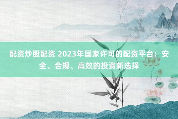 配资炒股配资 2023年国家许可的配资平台:安全、合规、高效的投资新选择