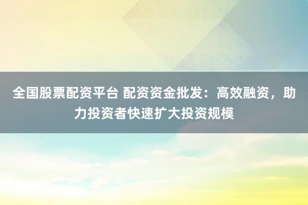 全国股票配资平台 配资资金批发:高效融资,助力投资者快速扩大投资规模
