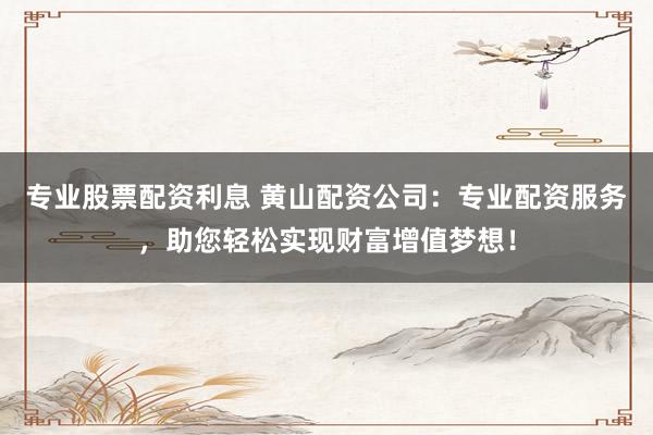 专业股票配资利息 黄山配资公司：专业配资服务，助您轻松实现财富增值梦想！