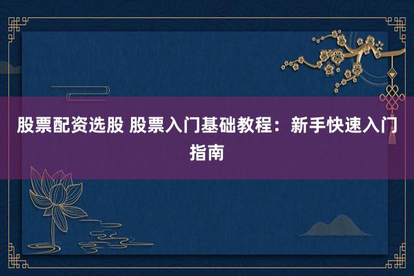股票配资选股 股票入门基础教程:新手快速入门指南