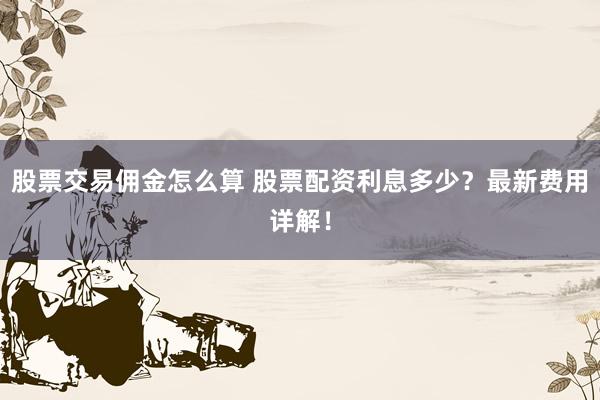 股票交易佣金怎么算 股票配资利息多少？最新费用详解！
