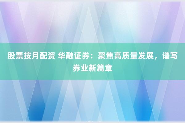 股票按月配资 华融证券：聚焦高质量发展，谱写券业新篇章