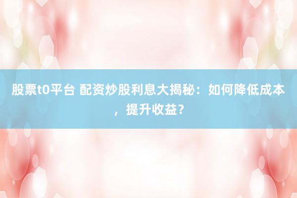 股票t0平台 配资炒股利息大揭秘：如何降低成本，提升收益？