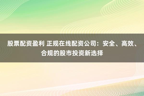 股票配资盈利 正规在线配资公司：安全、高效、合规的股市投资新选择