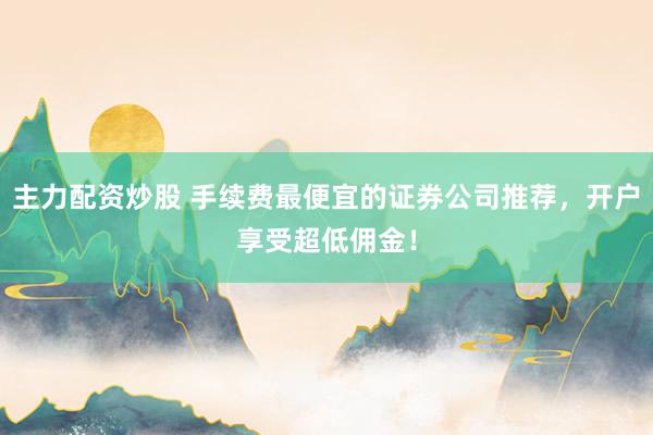 主力配资炒股 手续费最便宜的证券公司推荐,开户享受超低佣金!