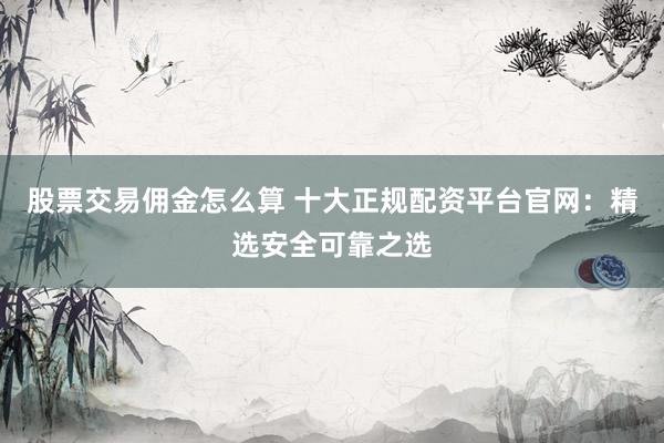 股票交易佣金怎么算 十大正规配资平台官网:精选安全可靠之选