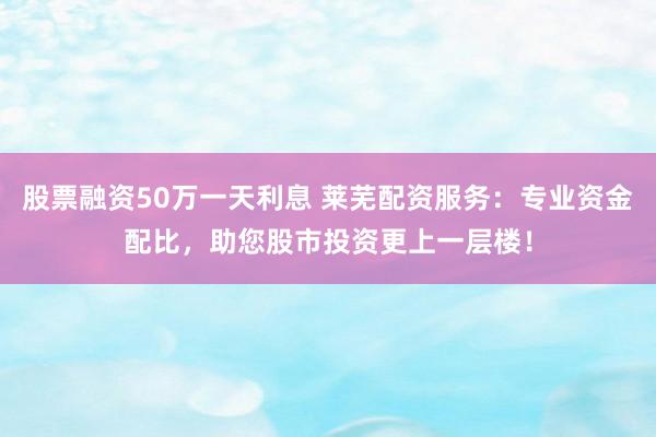 股票融资50万一天利息 莱芜配资服务:专业资金配比,助您股市投资更上一层楼!