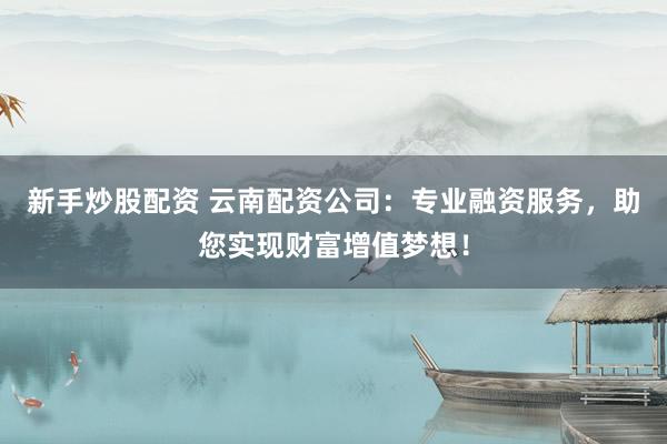 新手炒股配资 云南配资公司:专业融资服务,助您实现财富增值梦想!