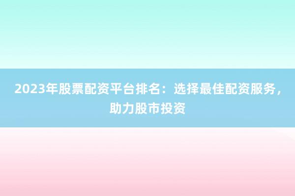 2023年股票配资平台排名：选择最佳配资服务，助力股市投资