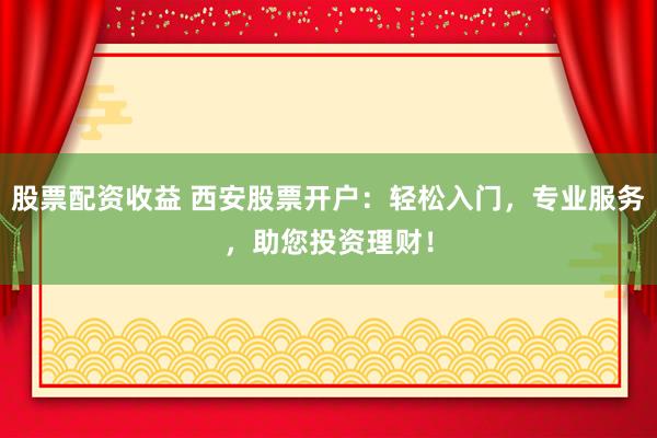 股票配资收益 西安股票开户：轻松入门，专业服务，助您投资理财！