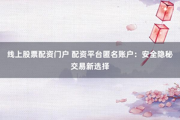 线上股票配资门户 配资平台匿名账户：安全隐秘交易新选择