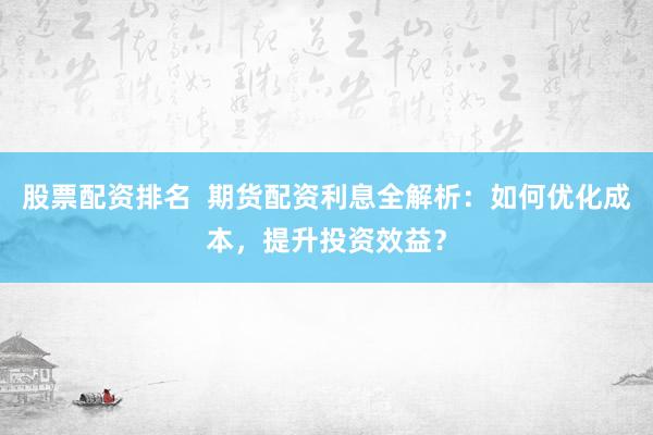 股票配资排名 期货配资利息全解析:如何优化成本,提升投资效益?
