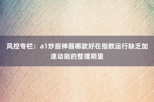 风控专栏:a1炒股神器哪款好在指数运行缺乏加速动能的整理期里