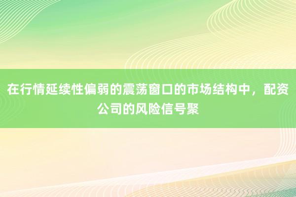 在行情延续性偏弱的震荡窗口的市场结构中，配资公司的风险信号聚