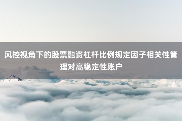 风控视角下的股票融资杠杆比例规定因子相关性管理对高稳定性账户