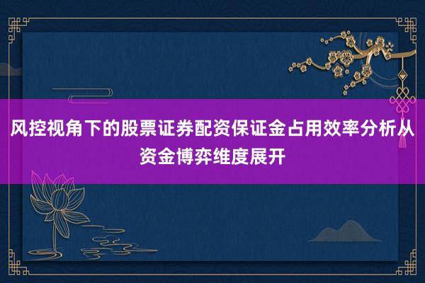 风控视角下的股票证券配资保证金占用效率分析从资金博弈维度展开