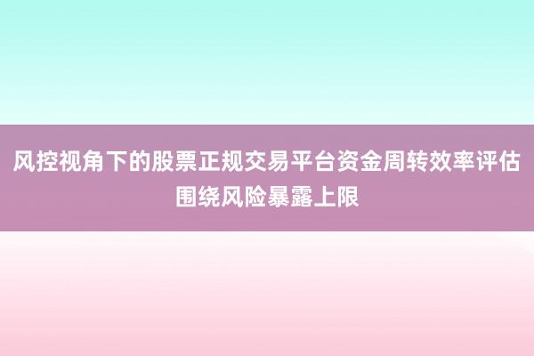 风控视角下的股票正规交易平台资金周转效率评估围绕风险暴露上限