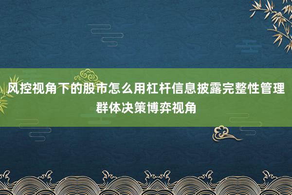 风控视角下的股市怎么用杠杆信息披露完整性管理群体决策博弈视角
