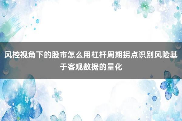 风控视角下的股市怎么用杠杆周期拐点识别风险基于客观数据的量化