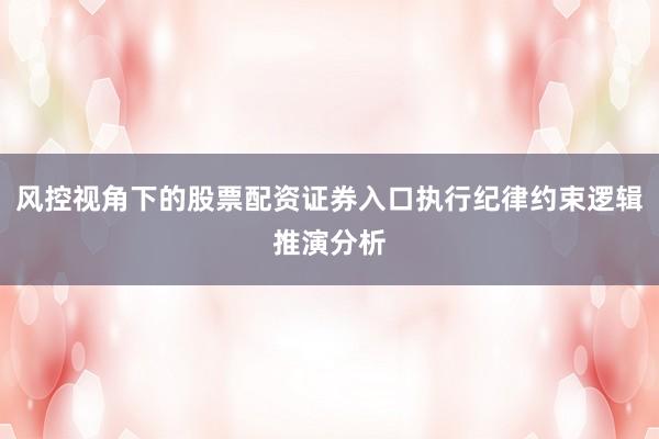 风控视角下的股票配资证券入口执行纪律约束逻辑推演分析